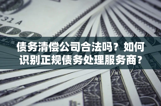 武汉债务清偿公司合法吗？如何识别正规债务处理服务商？