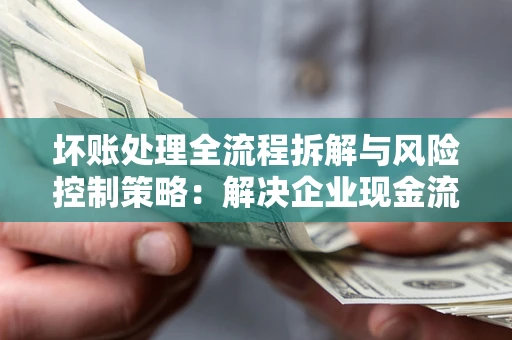 武汉坏账处理全流程拆解与风险控制策略：解决企业现金流顽疾的实战指南