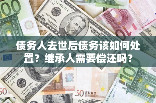 武汉债务人去世后债务该如何处置？继承人需要偿还吗？