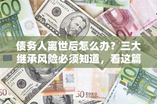 武汉债务人离世后怎么办？三大继承风险必须知道，看这篇就够了