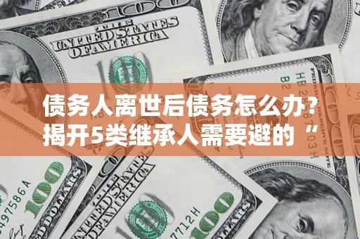 武汉债务人离世后债务怎么办？揭开5类继承人需要避的“坑”