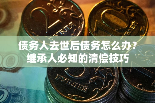 武汉债务人去世后债务怎么办？继承人必知的清偿技巧