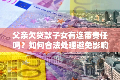 武汉父亲欠贷款子女有连带责任吗？如何合法处理避免影响？
